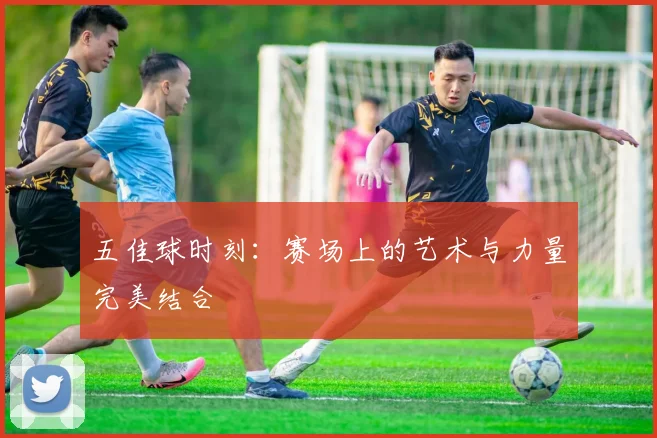 五佳球时刻:赛场上的艺术与力量完美结合