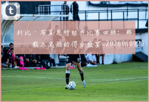 科比·布莱恩特经典比赛回顾：那些载入史册的得分盛宴_20260609234416