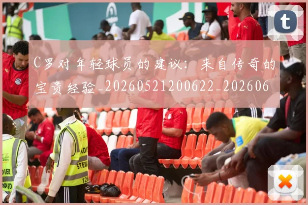 C罗对年轻球员的建议:来自传奇的宝贵经验_20260521200622_20260606165351