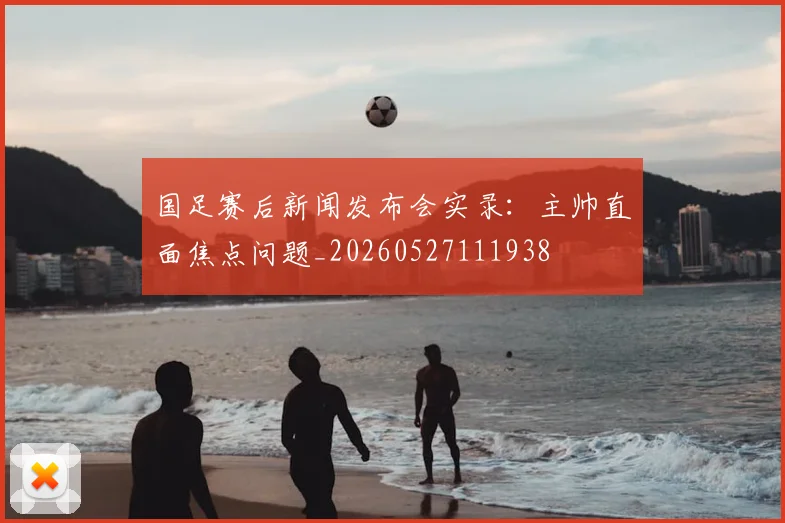 国足赛后新闻发布会实录:主帅直面焦点问题_20260527111938
