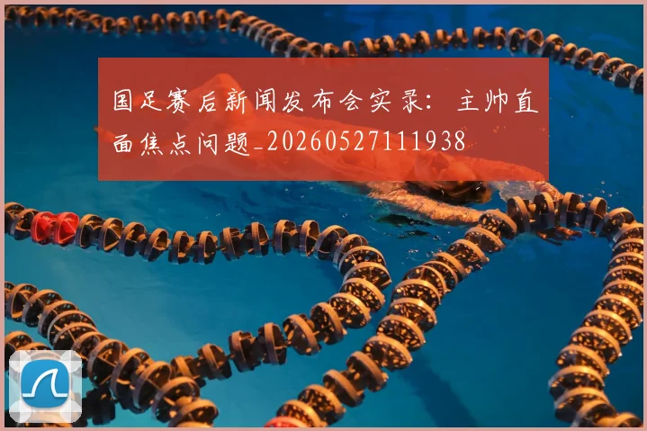 国足赛后新闻发布会实录:主帅直面焦点问题_20260527111938