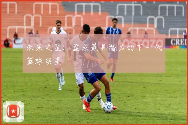未来之星：盘点最具潜力的下一代篮球明星