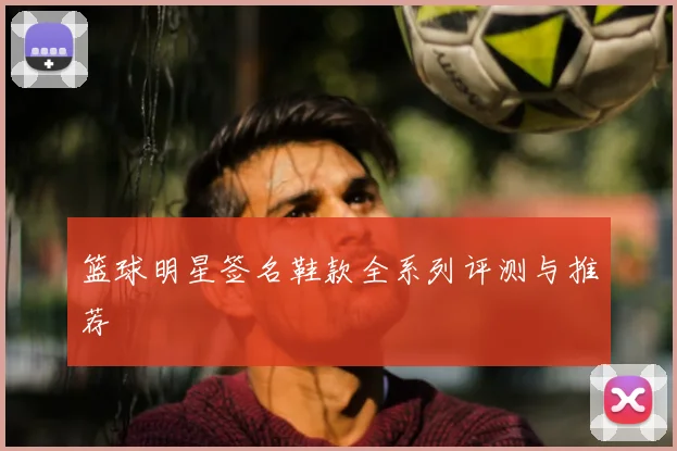 篮球明星签名鞋款全系列评测与推荐